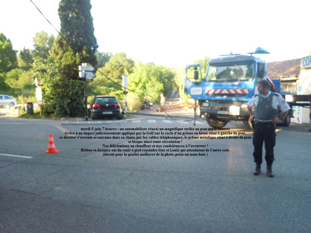 mardi 5 juin 7 heures : un automobiliste russi un magnifique strike au pont des 3 Sautets
Grce  un impact judicieusement appliqu par la Golf sur le socle d'un pylone en bton situ  gauche du pont,
ce dernier s'croule et entraine dans sa chute, par les cables tlphoniques, le pylone mtalique situ  droite du pont,
et bloque ainsi toute circulation !
Nos flicitations au chauffeur et nos condolances  l'assureur !
Hlne et Jacques ont du venir  pied rejoindre Guy et Louis qui attendaient de l'autre cot.
(dsol pour la qualit mdiocre de la photo, prise en toute hate )